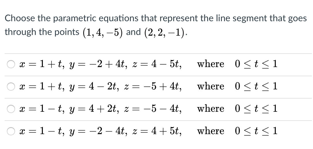 Choose the parametric equations that represent the line segment that goes
through the points (1, 4, –5) and (2,2, – 1).
x = 1+ t, y = -2+4t, z = 4 – 5t,
where 0<t<1
6.
x = 1+t, y
4 – 2t, z = -5+ 4t,
where 0<t <1
x = 1 – t, y
4+ 2t, z = -5 – 4t,
where 0<t <1
x = 1– t, y = -2 – 4t, z =
4+ 5t,
where 0<t<1
