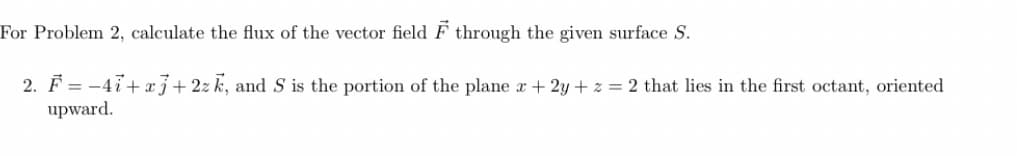 For Problem 2, calculate the flux of the vector field F through the given surface S.
2. F = -4i+ xj+2zk, and S is the portion of the plane r+ 2y + z = 2 that lies in the first octant, oriented
upward.
