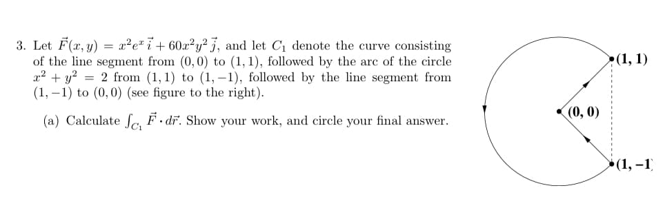 3. Let F(x, y) = x²e" i+ 60x²y² 3, and let C1 denote the curve consisting
of the line segment from (0, 0) to (1, 1), followed by the arc of the circle
x2 + y? = 2 from (1,1) to (1, –1), followed by the line segment from
(1, –1) to (0,0) (see figure to the right).
>(1, 1)
(0, 0)
(a) Calculate Sa F · dr. Show your work, and circle your final answer.
»(1, –1)
