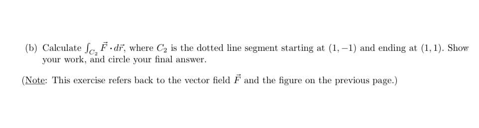 (b) Calculate fa F • dĩ, where C2 is the dotted line segment starting at (1, –1) and ending at (1, 1). Show
your work, and circle your final answer.
(Note: This exercise refers back to the vector field F and the figure on the previous page.)
