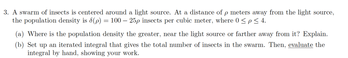 3. A swarm of insects is centered around a light source. At a distance of p meters away from the light source,
the population density is 8(p) = 100 – 25p insects per cubic meter, where 0 <p< 4.
(a) Where is the population density the greater, near the light source or farther away from it? Explain.
(b) Set up an iterated integral that gives the total number of insects in the swarm. Then, evaluate the
integral by hand, showing your work.
