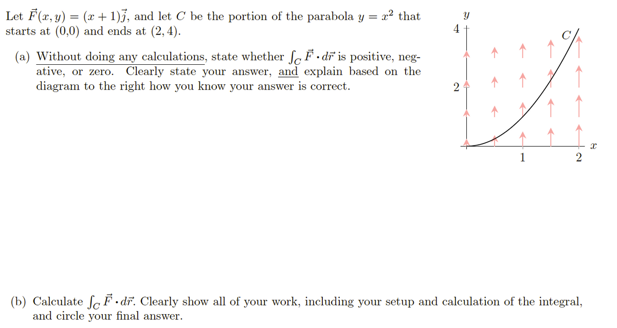 Let F(x, y) = (x + 1)j, and let C be the portion of the parabola y
starts at (0,0) and ends at (2,4).
x² that
Y
4
(a) Without doing any calculations, state whether f F.
ative, or zero.
diagram to the right how you know your answer is correct.
• dr is positive, neg-
Clearly state your answer, and explain based on the
2
(b) Calculate So F •dr. Clearly show all of your work, including your setup and calculation of the integral,
and circle your final answer.
