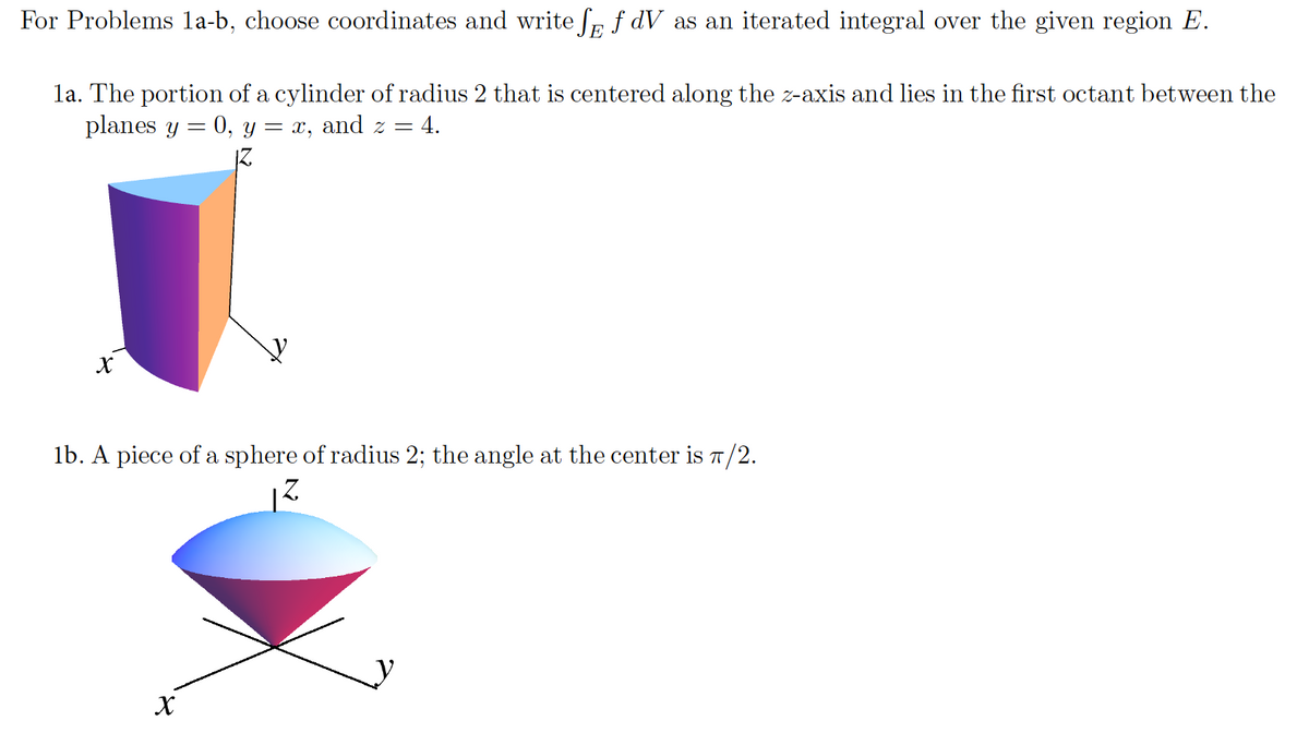 For Problems la-b, choose coordinates and write fp f dV as an iterated integral over the given region E.
E
la. The portion of a cylinder of radius 2 that is centered along the z-axis and lies in the first octant between the
planes y = 0, y = x, and z = 4.
IZ
lb. A piece of a sphere of radius 2; the angle at the center is T/2.
X
