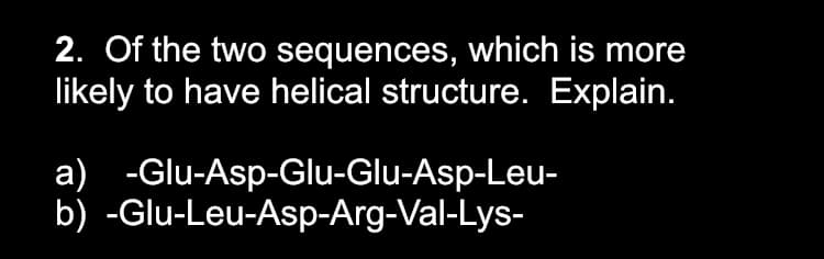 2. Of the two sequences, which is more
likely to have helical structure. Explain.
a) -Glu-Asp-Glu-Glu-Asp-Leu-
b) -Glu-Leu-Asp-Arg-Val-Lys-
