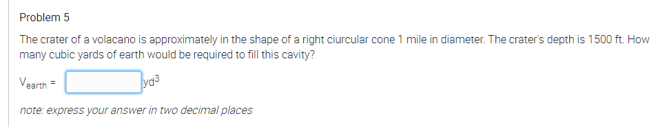 Problem 5
The crater of a volacano is approximately in the shape of a right ciurcular cone 1 mile in diameter. The crater's depth is 1500 ft. How
many cubic yards of earth would be required to fill this cavity?
Vearth =
note: express your answer in two decimal places
