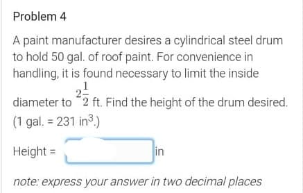 Problem 4
A paint manufacturer desires a cylindrical steel drum
to hold 50 gal. of roof paint. For convenience in
handling, it is found necessary to limit the inside
1
diameter to 2 ft. Find the height of the drum desired.
(1 gal. = 231 in3.)
Height =
in
note: express your answer in two decimal places
