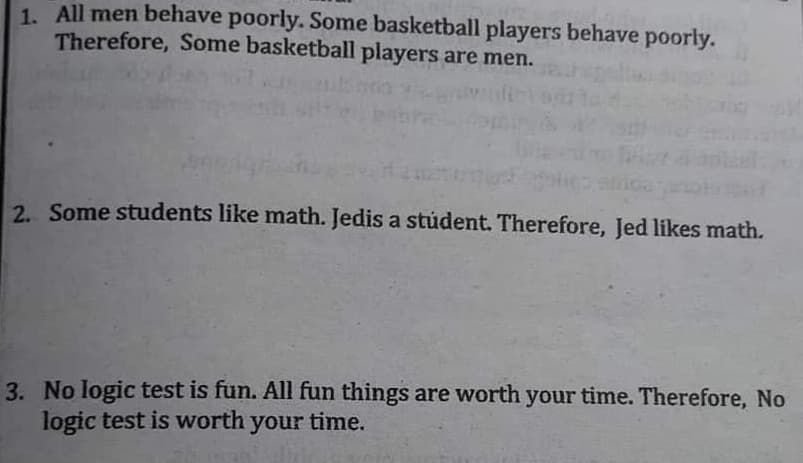 1. All men behave poorly. Some basketball players behave poorly.
Therefore, Some basketball players are men.
2. Some students like math. Jedis a stúdent. Therefore, Jed likes math.
3. No logic test is fun. All fun things are worth your time. Therefore, No
logic test is worth your time.