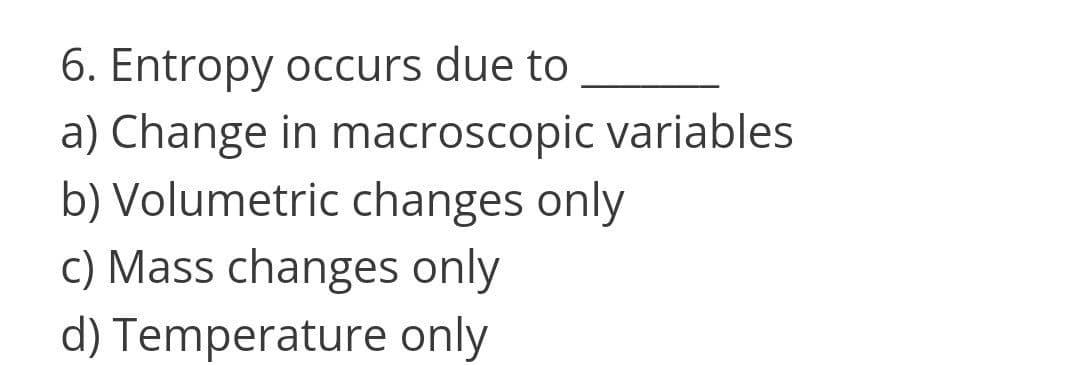 6. Entropy occurs due to
a) Change in macroscopic variables
b) Volumetric changes only
c) Mass changes only
d) Temperature only
