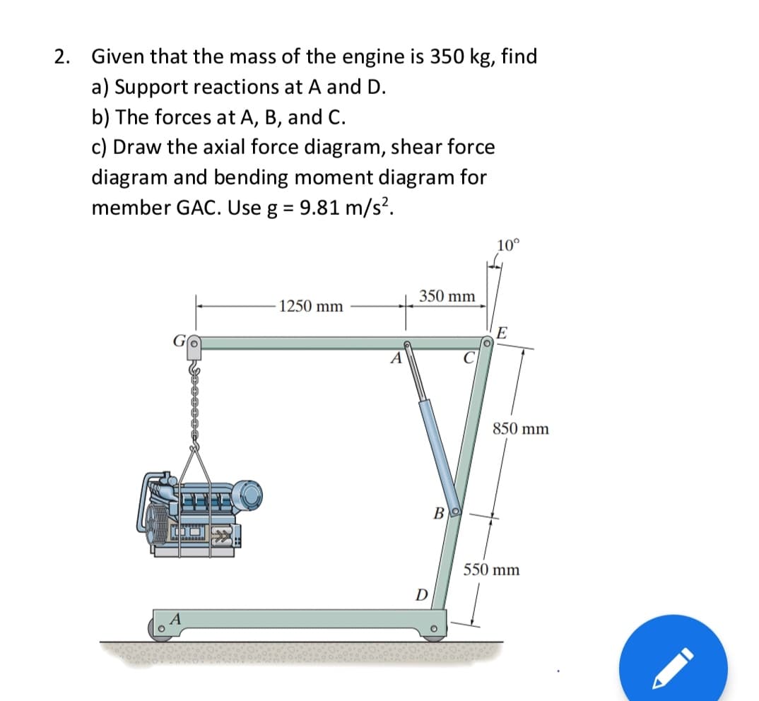 2. Given that the mass of the engine is 350 kg, find
a) Support reactions at A and D.
b) The forces at A, B, and C.
c) Draw the axial force diagram, shear force
diagram and bending moment diagram for
member GAC. Use g = 9.81 m/s².
10°
350 mm
1250 mm
E
A
C
850 mm
BO
550 mm
D
