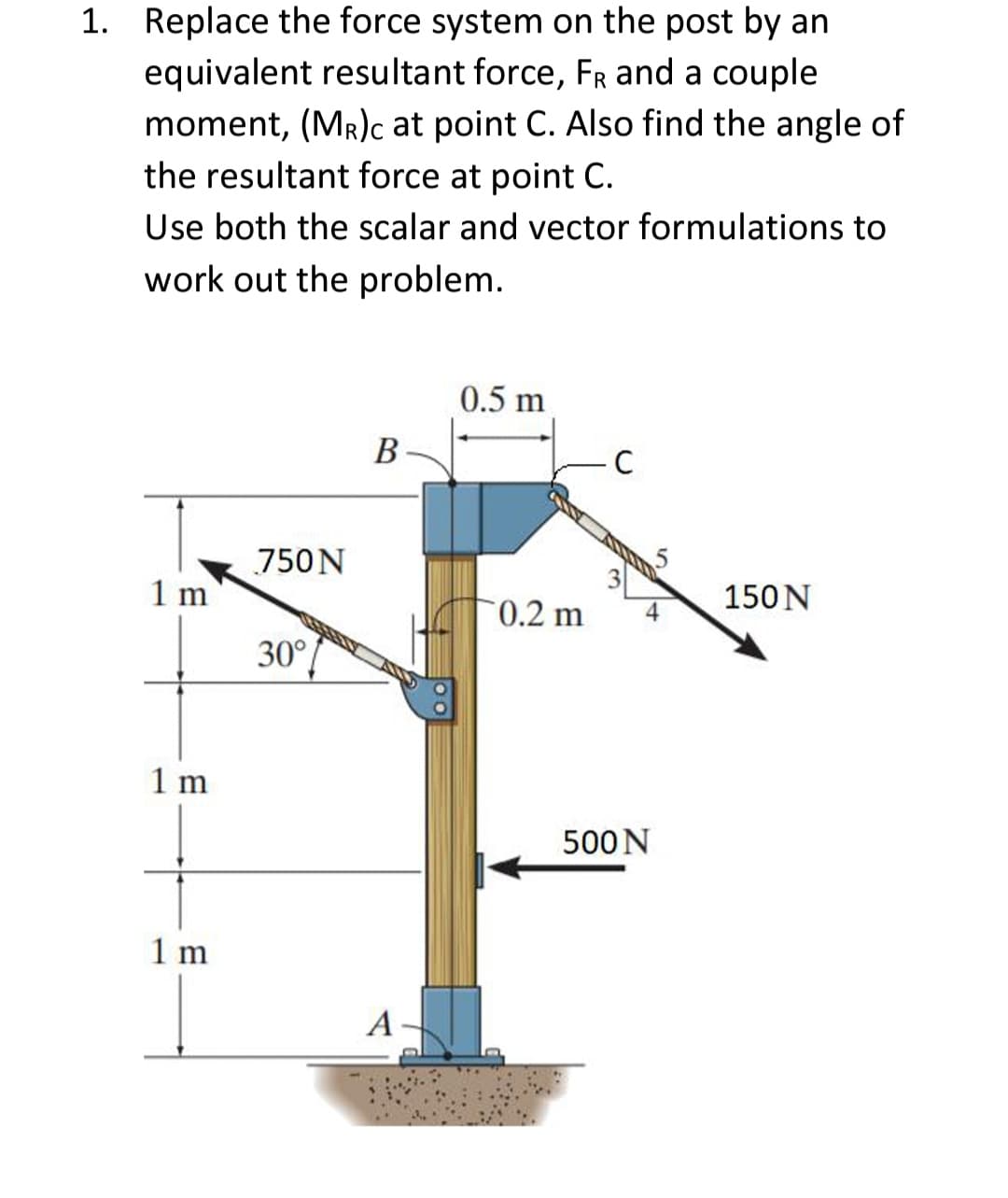 1. Replace the force system on the post by an
equivalent resultant force, FR and a couple
moment, (MR)c at point C. Also find the angle of
the resultant force at point C.
Use both the scalar and vector formulations to
work out the problem.
0.5 m
В
750N
1 m
150N
0.2 m
30°
1 m
500N
1 m
A
