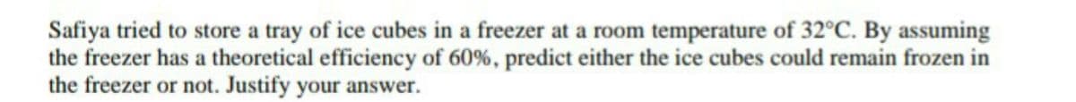 Safiya tried to store a tray of ice cubes in a freezer at a room temperature of 32°C. By assuming
the freezer has a theoretical efficiency of 60%, predict either the ice cubes could remain frozen in
the freezer or not. Justify your answer.

