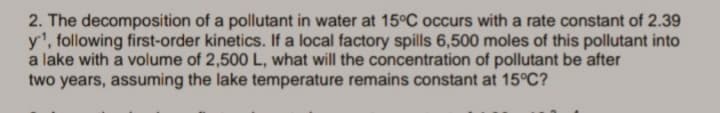 2. The decomposition of a pollutant in water at 15°C occurs with a rate constant of 2.39
y', following first-order kinetics. If a local factory spills 6,500 moles of this pollutant into
a lake with a volume of 2,500 L, what will the concentration of pollutant be after
two years, assuming the lake temperature remains constant at 15°C?
