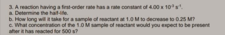 3. A reaction having a first-order rate has a rate constant of 4.00 x 10°s'.
a. Determine the half-life.
b. How long will it take for a sample of reactant at 1.0 M to decrease to 0.25 M?
c. What concentration of the 1.0 M sample of reactant would you expect to be present
after it has reacted for 500 s?
