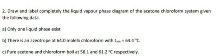 2. Draw and label completely the liquid vapour phase diagram of the acetone chloroform system given
the following data.
a) Only one liquid phase exist
b) There is an azeotrope at 64.0 mole% chloroform with taze = 64.4 °C.
c) Pure acetone and chloroform boil at 56.1 and 61.2 °C respectively.
