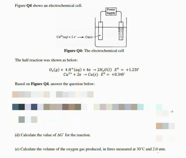 Figure Q4 shows an electrochemical cell.
Power
Supply
Cu (ag) + 2e Culs)
Figure Q4: The electrochemical cell
The half reaction was shown as below:
02(g) + 4 H*(aq) + 4e - 2H,0(1) E° = +1.23V
Cu+ + 2e Cu(s) E = +0.34V
Based on Figure Q4, answer the question below:
(d) Calculate the value of AG" for the reaction.
(e) Calculate the volume of the oxygen gas produced, in litres measured at 30'C and 2.0 atm.
