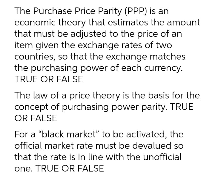The Purchase Price Parity (PPP) is an
economic theory that estimates the amount
that must be adjusted to the price of an
item given the exchange rates of two
countries, so that the exchange matches
the purchasing power of each currency.
TRUE OR FALSE
The law of a price theory is the basis for the
concept of purchasing power parity. TRUE
OR FALSE
For a "black market" to be activated, the
official market rate must be devalued so
that the rate is in line with the unofficial
one. TRUE OR FALSE
