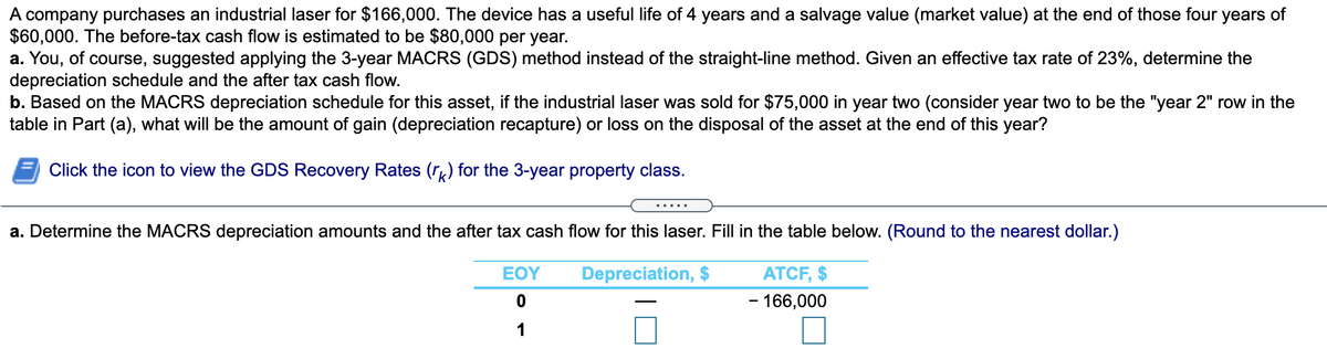 A company purchases an industrial laser for $166,000. The device has a useful life of 4 years and a salvage value (market value) at the end of those four years of
$60,000. The before-tax cash flow is estimated to be $80,000 per year.
a. You, of course, suggested applying the 3-year MACRS (GDS) method instead of the straight-line method. Given an effective tax rate of 23%, determine the
depreciation schedule and the after tax cash flow.
b. Based on the MACRS depreciation schedule for this asset, if the industrial laser was sold for $75,000 in year two (consider year two to be the "year 2" row in the
table in Part (a), what will be the amount of gain (depreciation recapture) or loss on the disposal of the asset at the end of this year?
Click the icon to view the GDS Recovery Rates (r) for the 3-year property class.
.....
a. Determine the MACRS depreciation amounts and the after tax cash flow for this laser. Fill in the table below. (Round to the nearest dollar.)
EOY
Depreciation, $
ATCF, $
- 166,000
1

