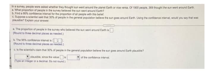 In a survey, people were asked whether they thought sun went around the planet Earth or vice versa. Of 1900 people, 369 thought the sun went around Earth.
a. What proportion of people in the survey believed the sun went around Earth?
b. Find a 95% confidence interval for the proportion of all people with this belief.
c. Suppose a scientist said that 30% of people in the general population believe the sun goes around Earth. Using the confidence interval, would you say that was
plausible? Explain your answer.
a. The proportion of people in the survey who belileved the sun went around Earth is
(Round to three decimal places as needed.)
b. The 95% confidence interval is (OD.
(Round to three decimal places as needed.)
c. Is the scientist's claim that 30% of people in the general population beleve the sun goes around Earth plausible?
plausible, since the value
(Type an integer or a decimal. Do not round.)
or the confidence interval.

