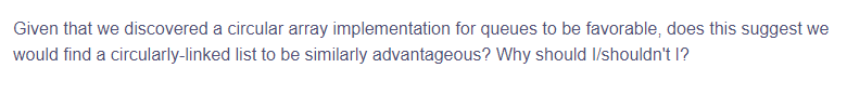 Given that we discovered a circular array implementation for queues to be favorable, does this suggest we
would find a circularly-linked list to be similarly advantageous? Why should I/shouldn't l?