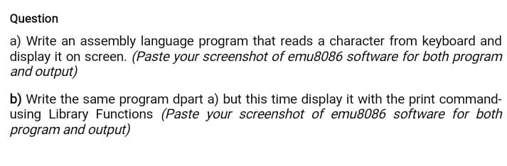 Question
a) Write an assembly language program that reads a character from keyboard and
display it on screen. (Paste your screenshot of emu8086 software for both program
and output)
b) Write the same program dpart a) but this time display it with the print command-
using Library Functions (Paste your screenshot of emu8086 software for both
program and output)
