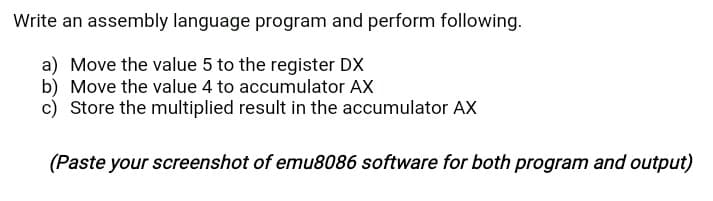 Write an assembly language program and perform following.
a) Move the value 5 to the register DX
b) Move the value 4 to accumulator AX
c) Store the multiplied result in the accumulator AX
(Paste your screenshot of emu8086 software for both program and output)
