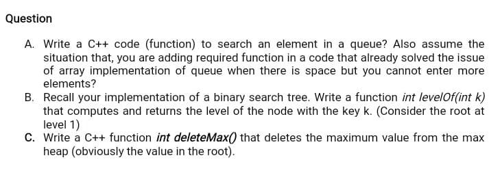 Question
A. Write a C++ code (function) to search an element in a queue? Also assume the
situation that, you are adding required function in a code that already solved the issue
of array implementation of queue when there is space but you cannot enter more
elements?
B. Recall your implementation of a binary search tree. Write a function int levelOf(int k)
that computes and returns the level of the node with the key k. (Consider the root at
level 1)
C. Write a C++ function int deleteMax() that deletes the maximum value from the max
heap (obviously the value in the root).
