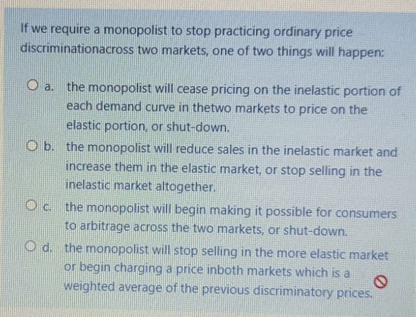 If we require a monopolist to stop practicing ordinary price
discriminationacross two markets, one of two things will happen:
the monopolist will cease pricing on the inelastic portion of
each demand curve in thetwo markets to price on the
O a.
elastic portion, or shut-down.
O b. the monopolist will reduce sales in the inelastic market and
increase them in the elastiC market, or stop selling in the
inelastic market altogether.
Oc the monopolist will begin making it possible for consumers
to arbitrage across the two markets, or shut-down.
O d. the monopolist will stop selling in the more elastic market
or begin charging a price inboth markets which is a
weighted average of the previous discriminatory prices.
