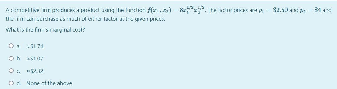A competitive firm produces a product using the function f(x1, x2) = 8xx. The factor prices are p1 = $2.50 and p2 = $4 and
1/21/2
the firm can purchase as much of either factor at the given prices.
What is the firm's marginal cost?
O a. $1.74
O b. $1.07
O . $2.32
O d. None of the above
