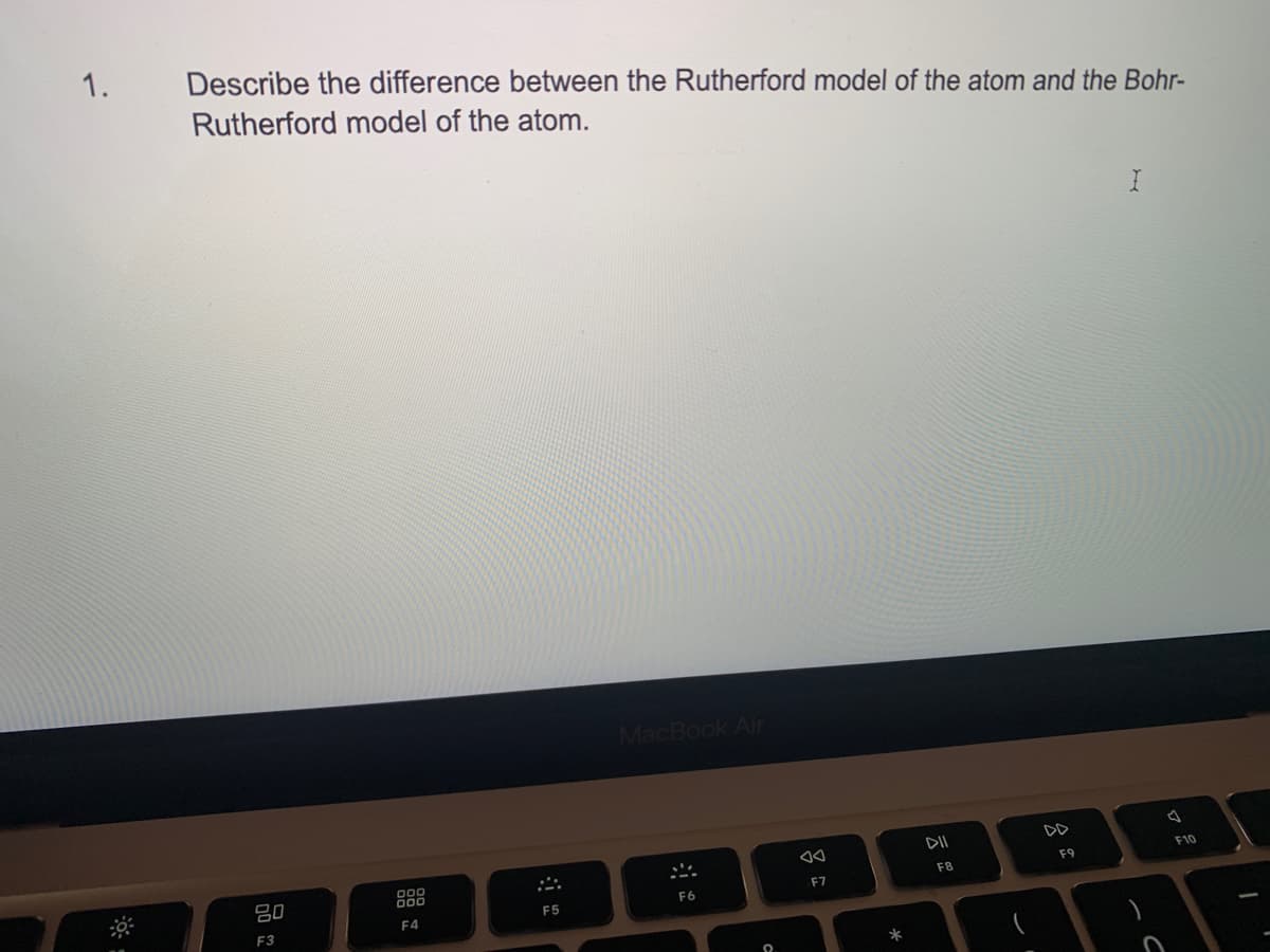 1.
Describe the difference between the Rutherford model of the atom and the Bohr-
Rutherford model of the atom.
80
F3
000
000
F4
.**.
F5
MacBook Air
SA
F6
F7
*
DII
F8
DD
F9
)
C
F10
1