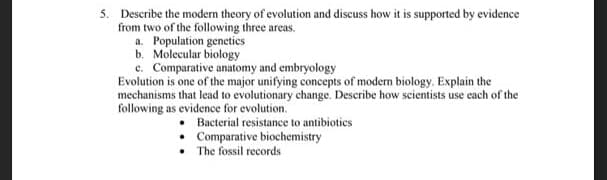 5. Describe the modern theory of evolution and discuss how it is supported by evidence
from two of the following three areas.
a. Population genetics
b. Molecular biology
c. Comparative anatomy and embryology
