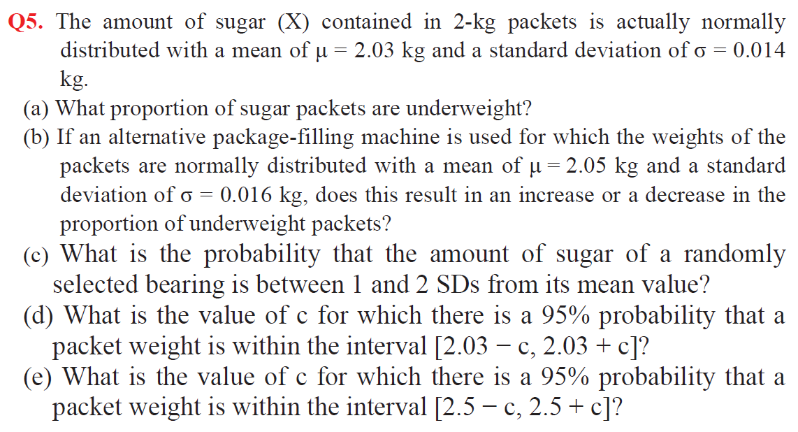 Q5. The amount of sugar (X) contained in 2-kg packets is actually normally
distributed with a mean of u = 2.03 kg and a standard deviation of o
kg.
(a) What proportion of sugar packets are underweight?
(b) If an alternative package-filling machine is used for which the weights of the
packets are normally distributed with a mean of u = 2.05 kg and a standard
deviation of o = 0.016 kg, does this result in an increase or a decrease in the
proportion of underweight packets?
(c) What is the probability that the amount of sugar of a randomly
selected bearing is between 1 and 2 SDs from its mean value?
(d) What is the value of c for which there is a 95% probability that a
packet weight is within the interval [2.03 – c, 2.03 + c]?
(e) What is the value of c for which there is a 95% probability that a
packet weight is within the interval [2.5 – c, 2.5 + c]?
0.014
