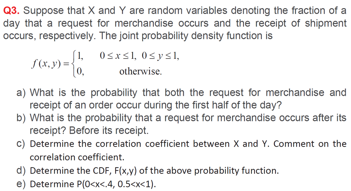 Q3. Suppose that X and Y are random variables denoting the fraction of a
day that a request for merchandise occurs and the receipt of shipment
occurs, respectively. The joint probability density function is
1,
0 <x<1, 0<y<1,
f (x, y) =
0,
otherwise.
a) What is the probability that both the request for merchandise and
receipt of an order occur during the first half of the day?
b) What is the probability that a request for merchandise occurs after its
receipt? Before its receipt.
c) Determine the correlation coefficient between X and Y. Comment on the
correlation coefficient.
d) Determine the CDF, F(x,y) of the above probability function.
e) Determine P(0<x<.4, 0.5<x<1).
