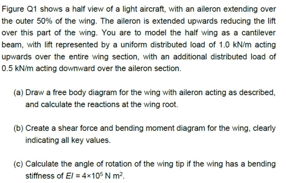 Figure Q1 shows a half view of a light aircraft, with an aileron extending over
the outer 50% of the wing. The aileron is extended upwards reducing the lift
over this part of the wing. You are to model the half wing as a cantilever
beam, with lift represented by a uniform distributed load of 1.0 kN/m acting
upwards over the entire wing section, with an additional distributed load of
0.5 kN/m acting downward over the aileron section.
(a) Draw a free body diagram for the wing with aileron acting as described,
and calculate the reactions at the wing root.
(b) Create a shear force and bending moment diagram for the wing, clearly
indicating all key values.
(c) Calculate the angle of rotation of the wing tip if the wing has a bending
stiffness of El = 4x105 N m?.
%3D
