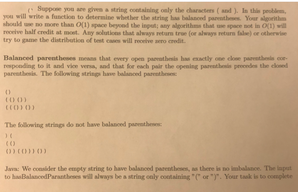 Suppose you are given a string containing only the characters ( and ). In this problem,
you will write a function to determine whether the string has balanced parentheses. Your algorithm
should use no more than O(1) space beyond the input; any algorithms that use space not in O(1) will
receive half credit at most. Any solutions that always return true (or always return false) or otherwise
try to game the distribution of test cases will receive zero credit.
Balanced parentheses means that every open parenthesis has exactly one close parenthesis cor-
responding to it and vice versa, and that for each pair the opening parenthesis precedes the closed
parenthesis. The following strings have balanced parentheses:
()
(() () )
(C() ) ) )
The following strings do not have balanced parentheses:
) (
(()
() ) ())) ))
Java: We consider the empty string to have balanced parentheses, as there is no imbalance. The input
to hasBalancedParantheses will always be a string only containing " (" or ")". Your task is to complete
