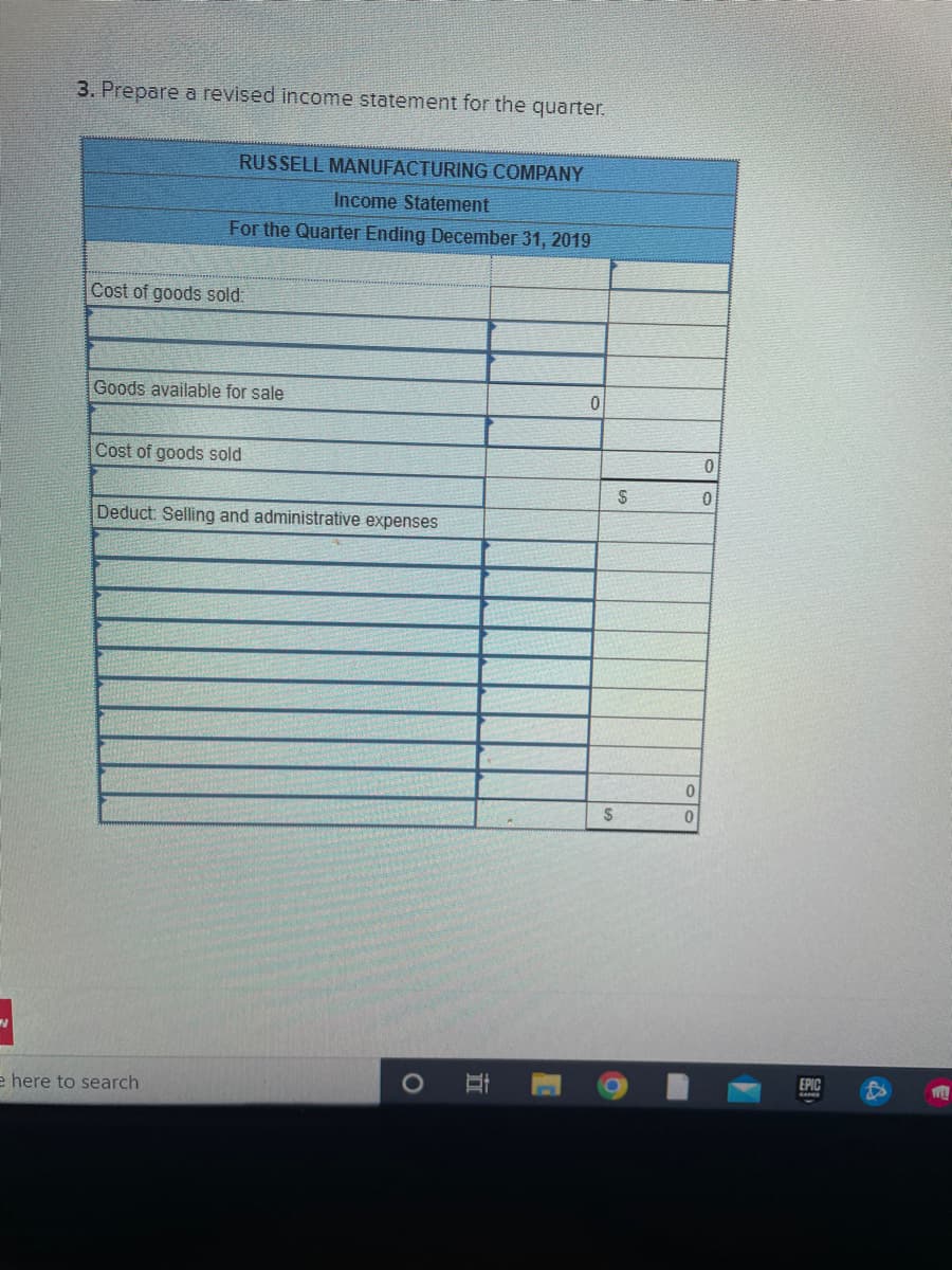 3. Prepare a revised income statement for the quarter.
RUSSELL MANUFACTURING COMPANY
Income Statement
For the Quarter Ending December 31, 2019
Cost of goods sold:
Goods available for sale
Cost of goods sold
e here to search
Deduct: Selling and administrative expenses
O
Et
0
$
$
0
0
0
0
院
WILL