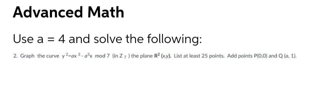 Advanced Math
Use a = 4 and solve the following:
2. Graph the curve y 2-ax 3 - a³x mod 7 (in Z 7 ) the plane R2 (x,y). List at least 25 points. Add points P(0,0) and Q (a, 1).
