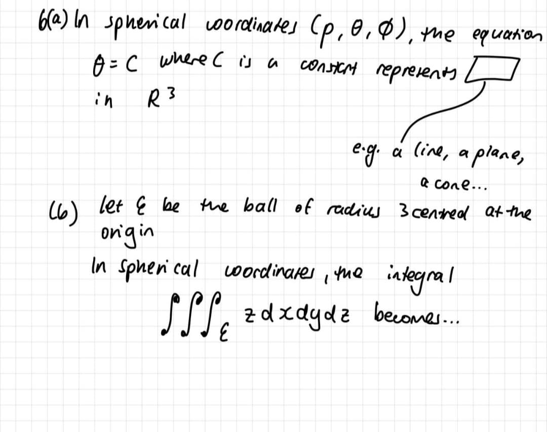 6@) In sphenical wordinates (p,e,Ø), the equation
=C where てsa
constert reprevents
in
R3
eg.
á line, a plane,
a cone...
let Ę be Mne ball of radius 3 centhed Qt the
C6)
onigin
In Spheni cal oordinares , Yhe integral
SST,
z dxdydz becones..
