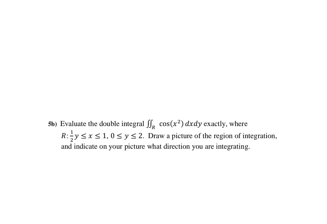 5b) Evaluate the double integral S, cos(x²) dxdy exactly, where
R:y <x< 1,0 <y< 2. Draw a picture of the region of integration,
and indicate on your picture what direction you are integrating.
