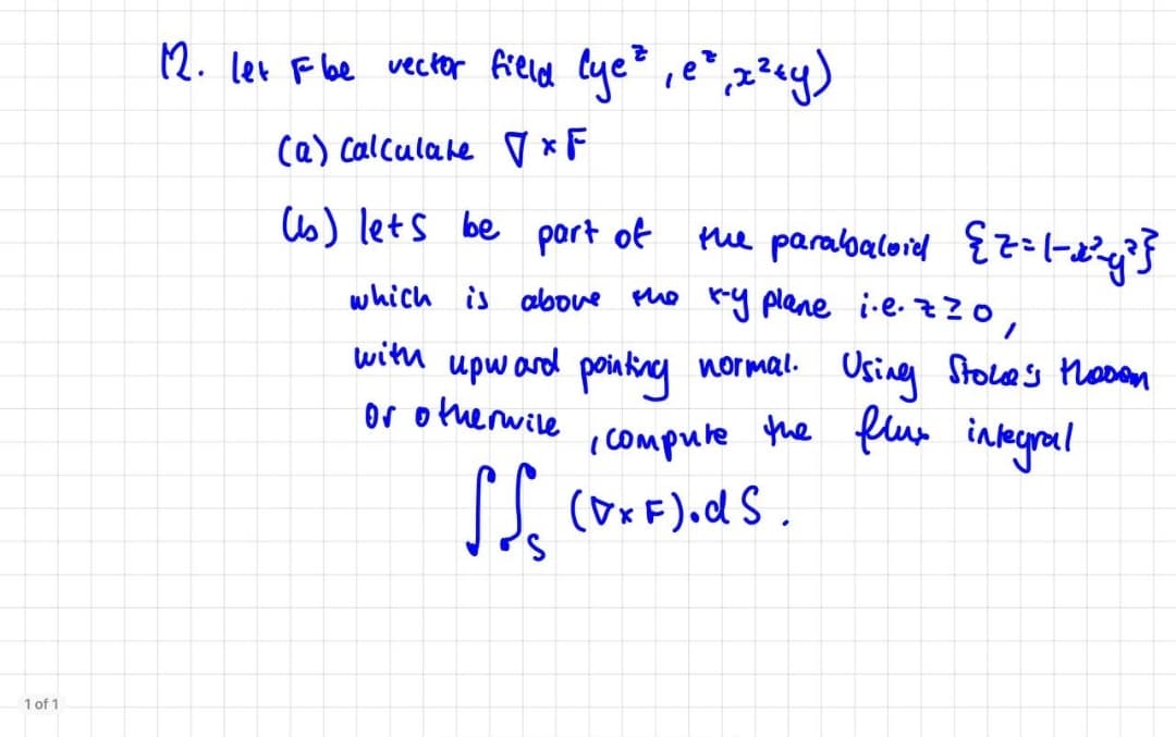 12. let F be wecter field Cye" ,e° ,x?«y)
(a) Calculate ♡ *F
C6) lets be part of
the parabaloid {z(-Pg'}
which is above the ry plane i-e.zzo,
with upward poiaking normal. Usineg Stoces Mosan
or otherwile
poinfny normal.
icompute the flun ineral
Osing Stoles NoDan
1 of 1
