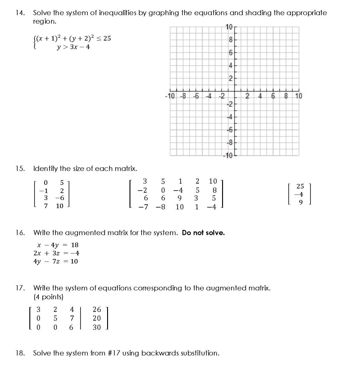 14.
Solve the system of inequalities by graphing the equations and shading the appropriate
region.
10
S(x + 1)² + (y + 2)2 < 25
У > Зх — 4
{*
+ ", 3x -4
8
6
4
2
-10 -8 -6-4
8 10
-2
2.
-2
4.
-6
-8
-10
15. Identify the size of each matrix.
1
2
10
25
-2
-4
3
9.
-1
2
8
-4
3
-6
7
10
-7
-8
10
1
-4
16.
Write the augmented matrix for the system. Do not solve.
x - 4y
= 18
2x + 3z = -4
4y - 7z = 10
17.
Write the system of equations corresponding to the augmented matrix.
(4 points)
3
2
26
0.
5
20
30
18.
Solve the system from #17 using backwards substitution.
O co
476
