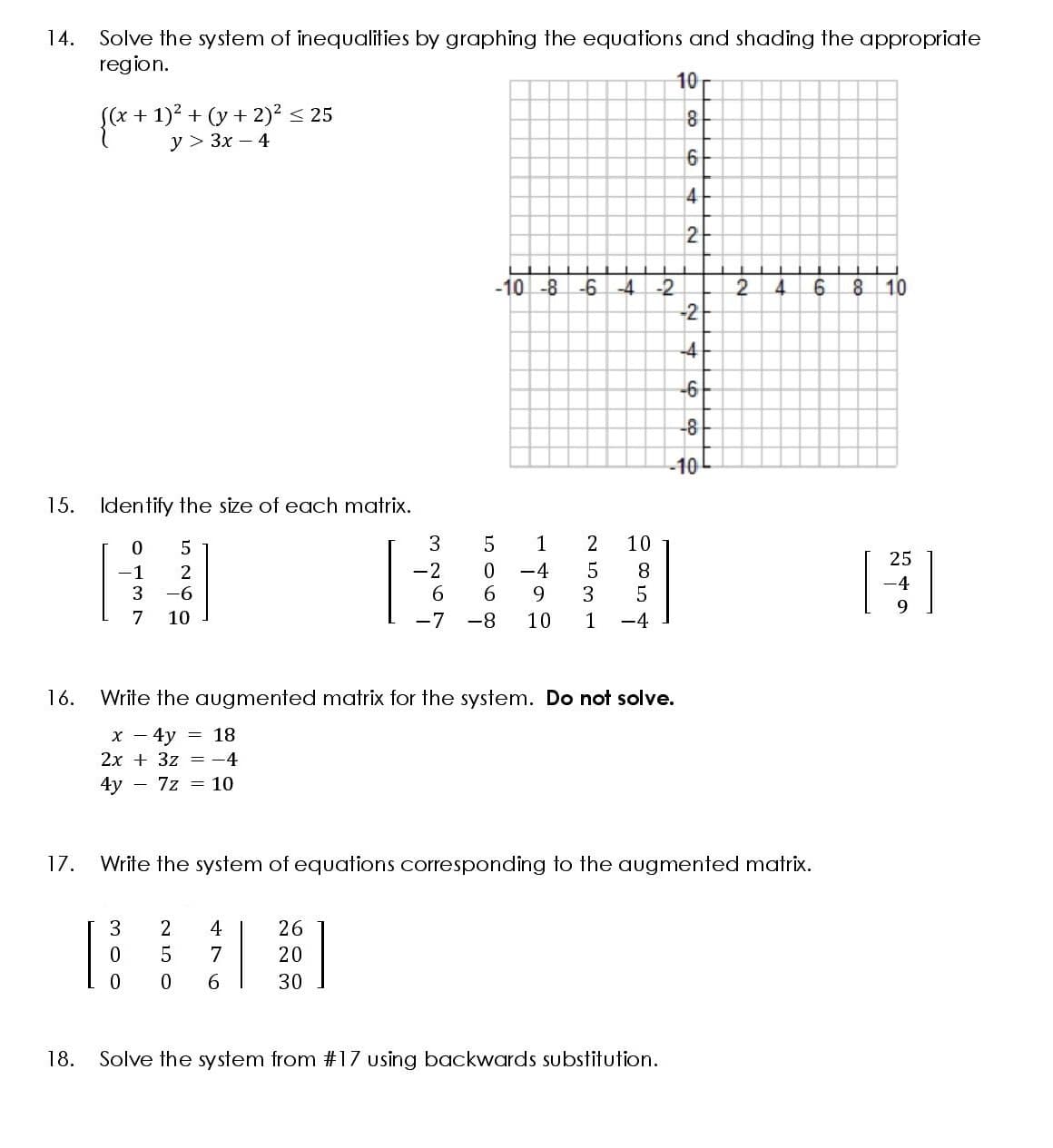 14.
Solve the system of inequalities by graphing the equations and shading the appropriate
region.
10r
e + "> 3x - 4
(x+1)2 + (y+ 2)2 < 25
У > Зх — 4
8
6
2
-10 -8 -6 -4
8 10
-2
2.
-21
4.
-4
-6
-8
-10
15. Identify the size of each matrix.
1
2
10
25
-1
2
-2
-4
5
8
-4
3
-6
9.
3
7
10
-7 -8
10
1
-4
16.
Write the augmented matrix for the system. Do not solve.
x - 4y
= 18
2x + 3z = -4
4y - 7z = 10
17.
Write the system of equations corresponding to the augmented matrix.
2
4
26
7
20
6.
30
18.
Solve the system from #17 using backwards substitution.
N LO O
