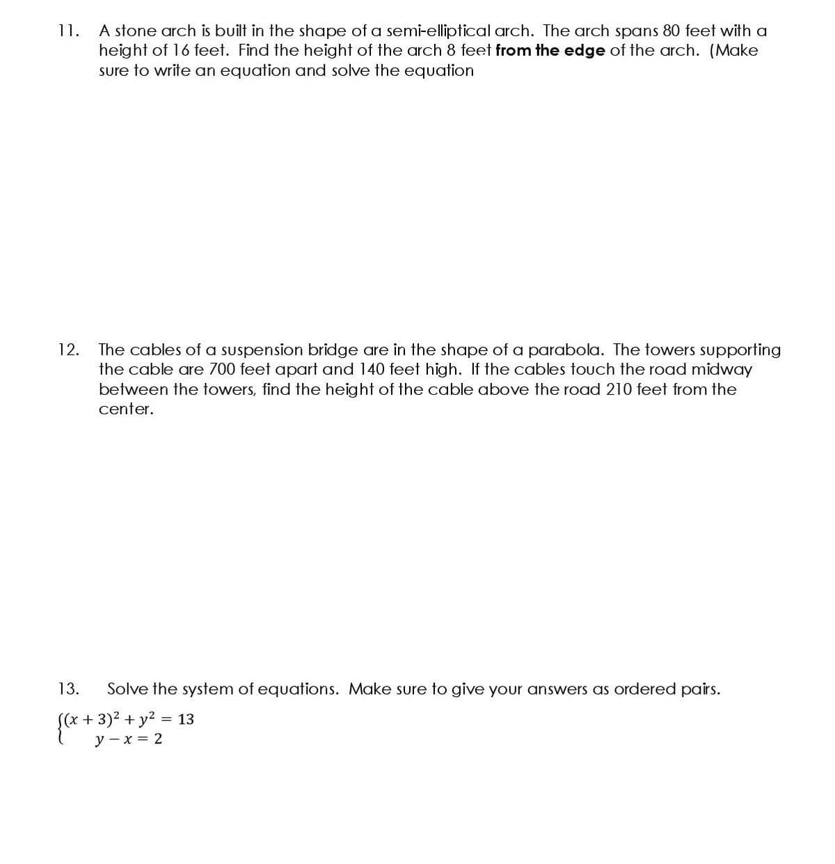 1.
A stone arch is built in the shape of a semi-elliptical arch. The arch spans 80 feet with a
height of 16 feet. Find the height of the arch 8 feet from the edge of the arch. (Make
sure to write an equation and solve the equation
The cables of a suspension bridge are in the shape of a parabola. The towers supporting
the cable are 700 feet apart and 140 feet high. If the cables touch the road midway
between the towers, find the height of the cable above the road 210 feet from the
12.
center.
13.
Solve the system of equations. Make sure to give your answers as ordered pairs.
s(x+3)2 +y² = 13
у — х 3D 2
