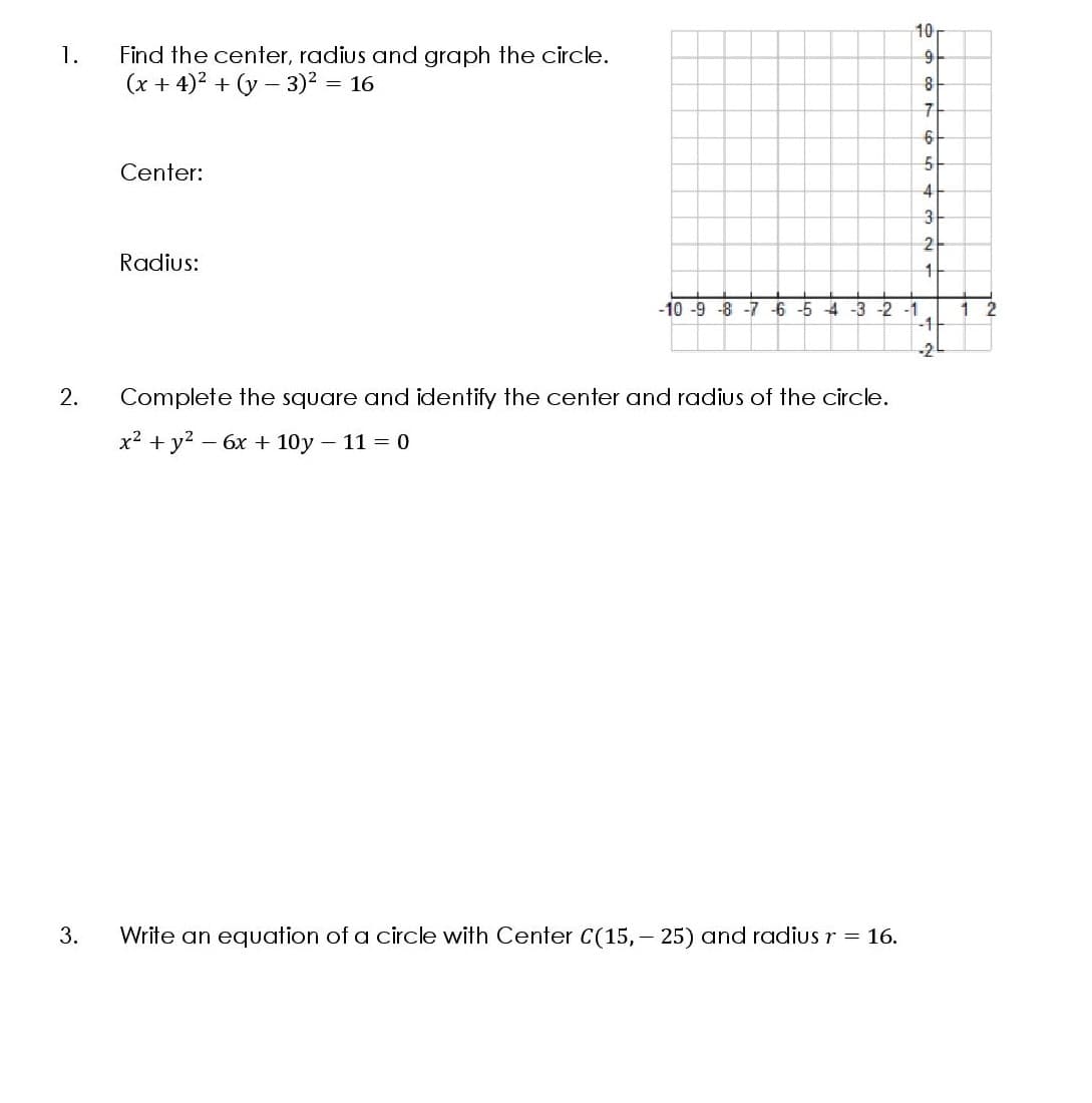 10
1.
Find the center, radius and graph the circle.
(x + 4)? + (y – 3)² = 16
Center:
4
2
Radius:
-10 -9 -8 -7 -6 -5 4 -3 -2 -1
-1
1
-2
2.
Complete the square and identify the center and radius of the circle.
x? + у? — 6х + 10у - 11 - 0
3.
Write an equation of a circle with Center C(15,- 25) and radius r = 16.
