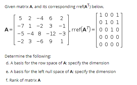 Given matrix A, and its corresponding rref(AT) below,
100 1
0 10 1
0 1 0
5 2 -4 6
2
-7 1 -2 3 -1
rref(A")= 0
0 00 0
0 0 0
A =
-5 -4 8 -12 -3
-2 3 -6 9
1
Determine the following:
d. A basis for the row space of A; specify the dimension
e. A basis for the left null space of A; specify the dimension
f. Rank of matrix A
