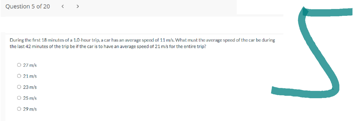 Question 5 of 20
O 27 m/s
During the first 18 minutes of a 1.0-hour trip, a car has an average speed of 11 m/s. What must the average speed of the car be during
the last 42 minutes of the trip be if the car is to have an average speed of 21 m/s for the entire trip?
O 21 m/s
O 23 m/s
O 25 m/s
<
O 29 m/s
>