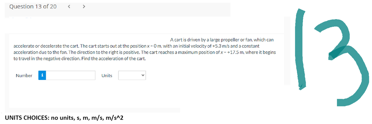 Question 13 of 20
<
Number i
>
A cart is driven by a large propeller or fan, which can
accelerate or decelerate the cart. The cart starts out at the position x = 0 m, with an initial velocity of +5.3 m/s and a constant
acceleration due to the fan. The direction to the right is positive. The cart reaches a maximum position of x = +17.5 m, where it begins
to travel in the negative direction. Find the acceleration of the cart.
Units
UNITS CHOICES: no units, s, m, m/s, m/s^2
13