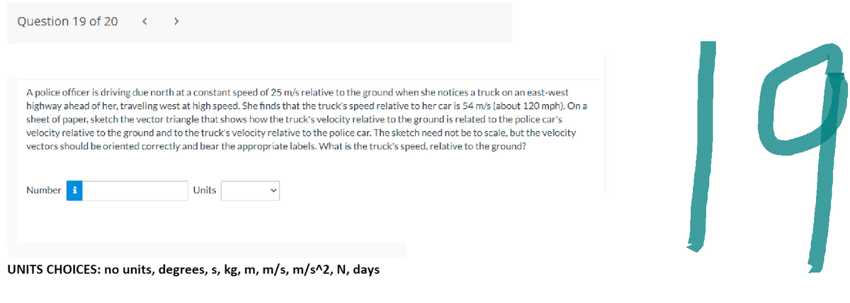 Question 19 of 20
A police officer is driving due north at a constant speed of 25 m/s relative to the ground when she notices a truck on an east-west
highway ahead of her, traveling west at high speed. She finds that the truck's speed relative to her car is 54 m/s (about 120 mph). On a
sheet of paper, sketch the vector triangle that shows how the truck's velocity relative to the ground is related to the police car's
velocity relative to the ground and to the truck's velocity relative to the police car. The sketch need not be to scale, but the velocity
vectors should be oriented correctly and bear the appropriate labels. What is the truck's speed, relative to the ground?
Number i
Units
UNITS CHOICES: no units, degrees, s, kg, m, m/s, m/s^2, N, days
19