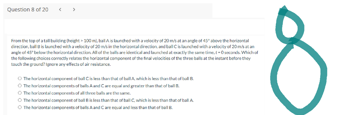 Question 8 of 20
>
From the top of a tall building (height > 100 m), ball A is launched with a velocity of 20 m/s at an angle of 45° above the horizontal
direction, ball B is launched with a velocity of 20 m/s in the horizontal direction, and ball C is launched with a velocity of 20 m/s at an
angle of 45° below the horizontal direction. All of the balls are identical and launched at exactly the same time, t=0 seconds. Which of
the following choices correctly relates the horizontal component of the final velocities of the three balls at the instant before they
touch the ground? Ignore any effects of air resistance.
O The horizontal component of ball C is less than that of ball A, which is less than that of ball B.
O The horizontal components of balls A and Care equal and greater than that of ball B.
O The horizontal components of all three balls are the same.
O The horizontal component of ball B is less than that of ball C, which is less than that of ball A.
O The horizontal components of balls A and C are equal and less than that of ball B.
c