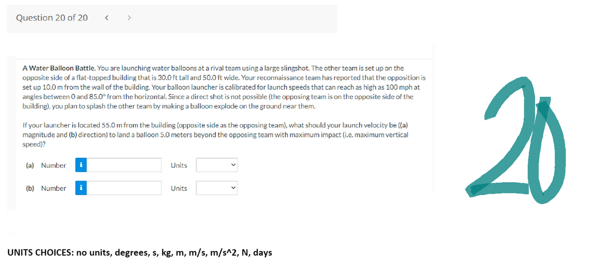 Question 20 of 20 <
A Water Balloon Battle. You are launching water balloons at a rival team using a large slingshot. The other team is set up on the
opposite side of a flat-topped building that is 30.0 ft tall and 50.0 ft wide. Your reconnaissance team has reported that the opposition is
set up 10.0 m from the wall of the building. Your balloon launcher is calibrated for launch speeds that can reach as high as 100 mph at
angles between 0 and 85.0° from the horizontal. Since a direct shot is not possible (the opposing team is on the opposite side of the
building), you plan to splash the other team by making a balloon explode on the ground near them.
If your launcher is located 55.0 m from the building (opposite side as the opposing team), what should your launch velocity be ((a)
magnitude and (b) direction) to land a balloon 5.0 meters beyond the opposing team with maximum impact (i.e. maximum vertical
speed)?
(a) Number i
(b) Number i
Units
Units
UNITS CHOICES: no units, degrees, s, kg, m, m/s, m/s^2, N, days
20
