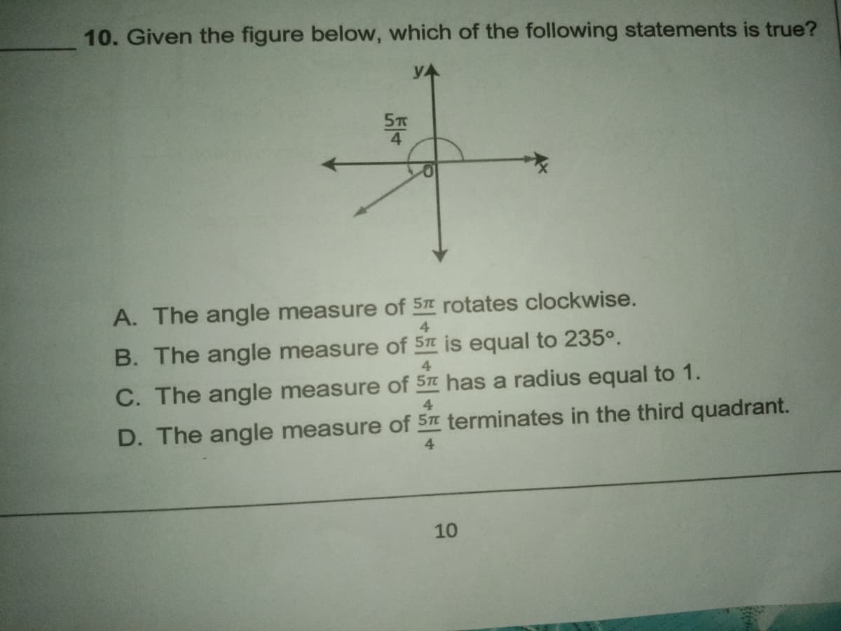 10. Given the figure below, which of the following statements is true?
yA
A. The angle measure of 5 rotates clockwise.
4
B. The angle measure of 5 is equal to 235°.
4.
C. The angle measure of 5 has a radius equal to 1.
4
D. The angle measure of 5# terminates in the third quadrant.
4
10
